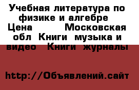 Учебная литература по физике и алгебре › Цена ­ 100 - Московская обл. Книги, музыка и видео » Книги, журналы   